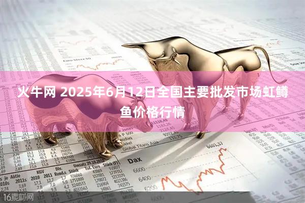 火牛网 2025年6月12日全国主要批发市场虹鳟鱼价格行情