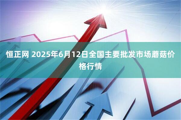 恒正网 2025年6月12日全国主要批发市场蘑菇价格行情