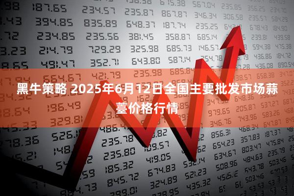 黑牛策略 2025年6月12日全国主要批发市场蒜薹价格行情