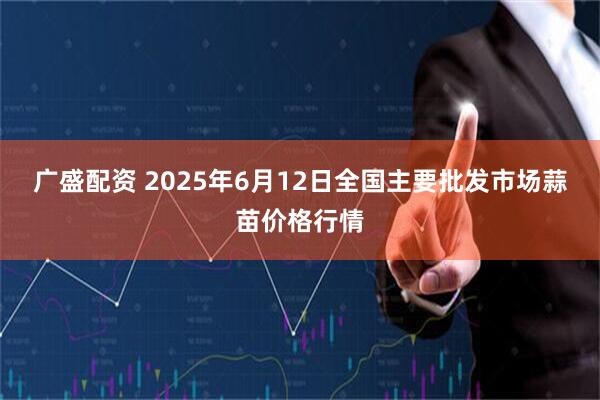广盛配资 2025年6月12日全国主要批发市场蒜苗价格行情