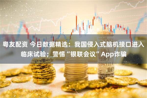 粤友配资 今日数据精选：我国侵入式脑机接口进入临床试验；警惕“银联会议”App诈骗