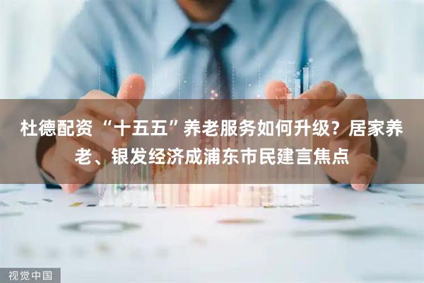 杜德配资 “十五五”养老服务如何升级？居家养老、银发经济成浦东市民建言焦点