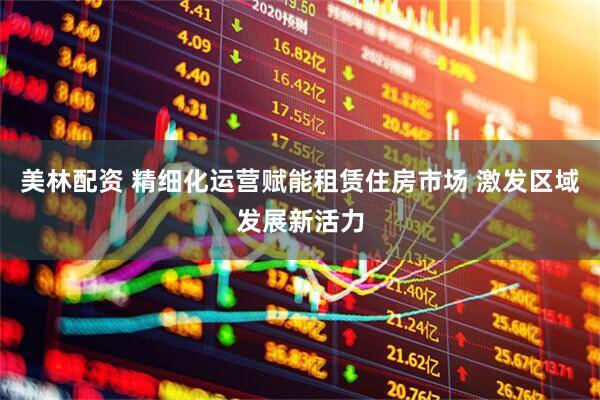 美林配资 精细化运营赋能租赁住房市场 激发区域发展新活力