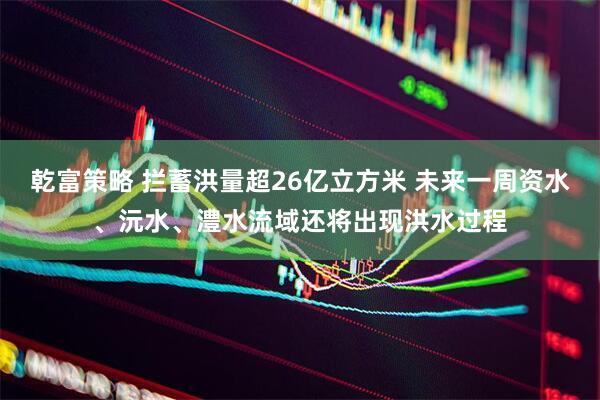 乾富策略 拦蓄洪量超26亿立方米 未来一周资水、沅水、澧水流域还将出现洪水过程