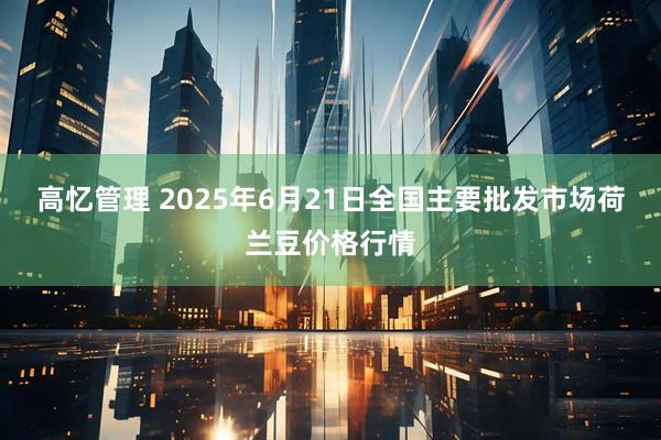 高忆管理 2025年6月21日全国主要批发市场荷兰豆价格行情