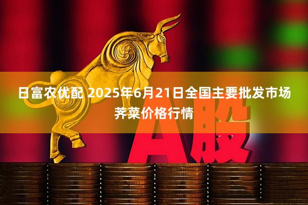 日富农优配 2025年6月21日全国主要批发市场荠菜价格行情