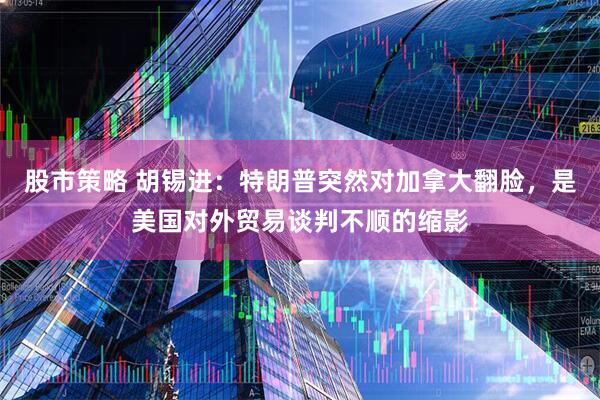 股市策略 胡锡进：特朗普突然对加拿大翻脸，是美国对外贸易谈判不顺的缩影