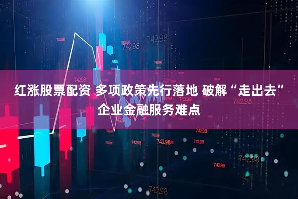 红涨股票配资 多项政策先行落地 破解“走出去”企业金融服务难点