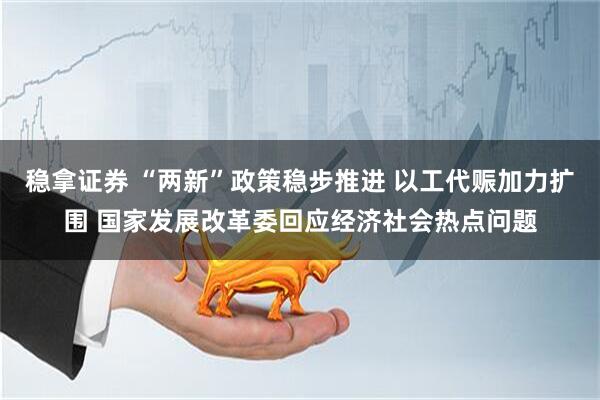 稳拿证券 “两新”政策稳步推进 以工代赈加力扩围 国家发展改革委回应经济社会热点问题