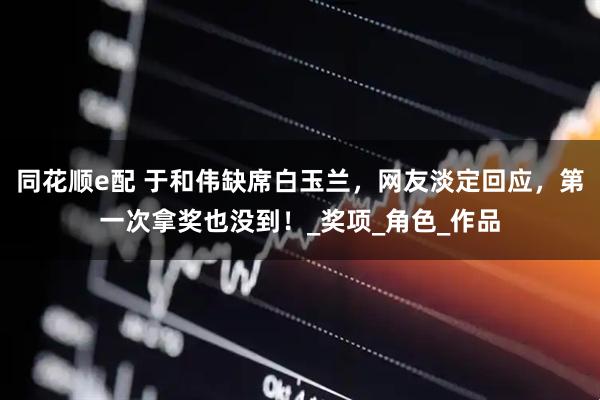 同花顺e配 于和伟缺席白玉兰，网友淡定回应，第一次拿奖也没到！_奖项_角色_作品
