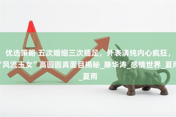 优选策略 五次婚姻三次插足，外表清纯内心疯狂，“风流玉女”高圆圆真面目揭秘_滕华涛_感情世界_夏雨