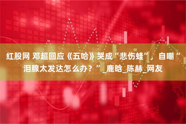 红股网 邓超回应《五哈》哭成“悲伤蛙”，自嘲“泪腺太发达怎么办？”_鹿晗_陈赫_网友