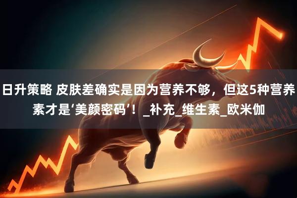 日升策略 皮肤差确实是因为营养不够，但这5种营养素才是‘美颜密码’！_补充_维生素_欧米伽