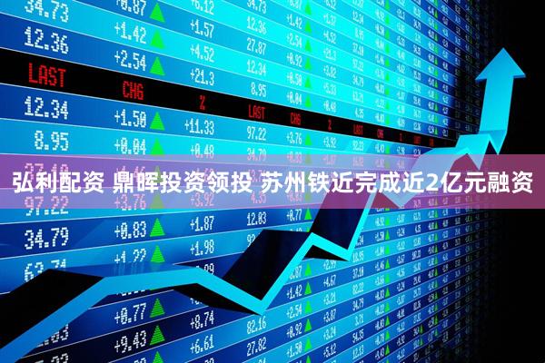弘利配资 鼎晖投资领投 苏州铁近完成近2亿元融资