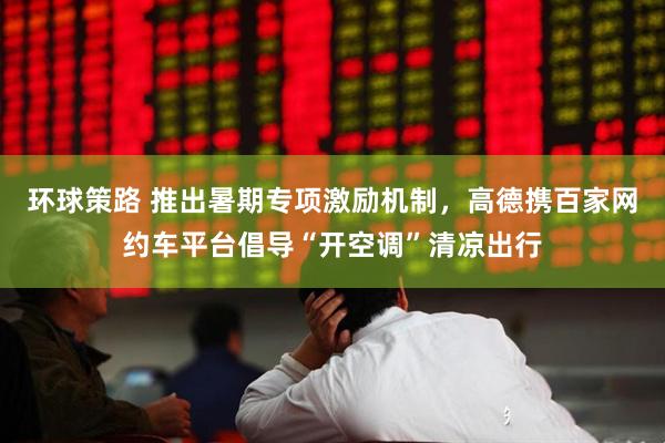 环球策路 推出暑期专项激励机制，高德携百家网约车平台倡导“开空调”清凉出行