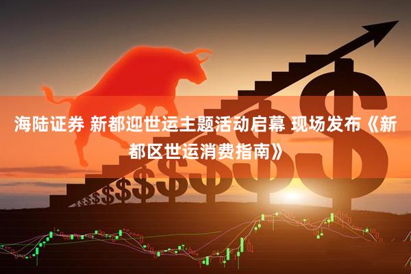 海陆证券 新都迎世运主题活动启幕 现场发布《新都区世运消费指南》
