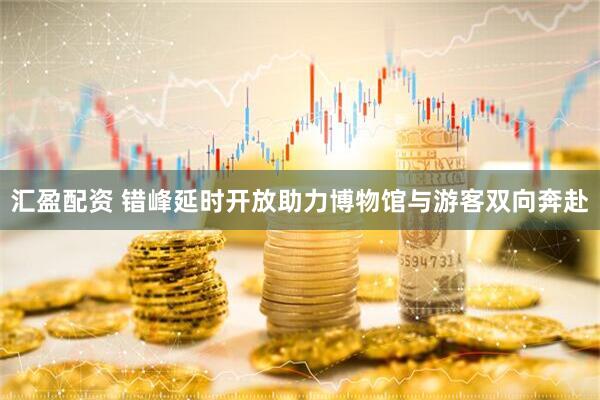 汇盈配资 错峰延时开放助力博物馆与游客双向奔赴