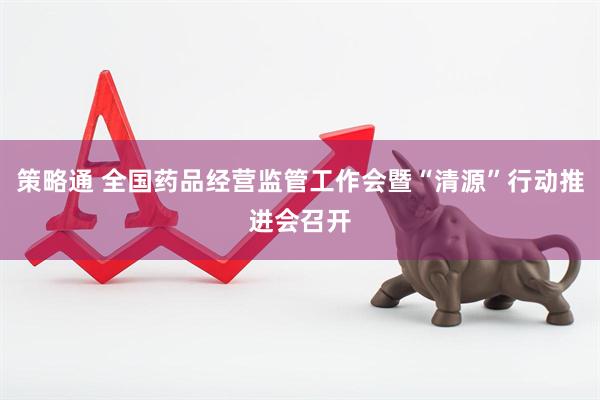 策略通 全国药品经营监管工作会暨“清源”行动推进会召开