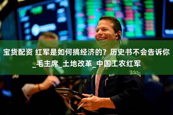 宝货配资 红军是如何搞经济的？历史书不会告诉你_毛主席_土地改革_中国工农红军