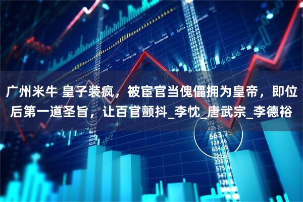 广州米牛 皇子装疯，被宦官当傀儡拥为皇帝，即位后第一道圣旨，让百官颤抖_李忱_唐武宗_李德裕