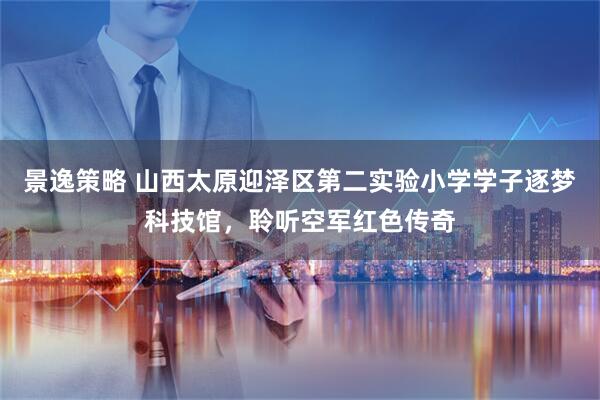 景逸策略 山西太原迎泽区第二实验小学学子逐梦科技馆，聆听空军红色传奇