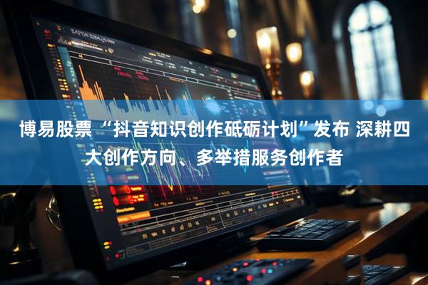 博易股票 “抖音知识创作砥砺计划”发布 深耕四大创作方向、多举措服务创作者