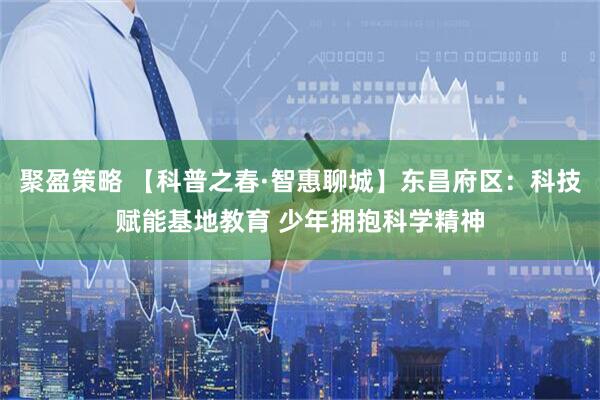 聚盈策略 【科普之春·智惠聊城】东昌府区：科技赋能基地教育 少年拥抱科学精神